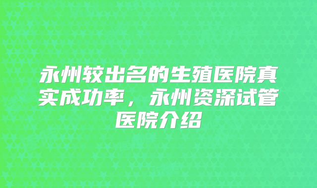 永州较出名的生殖医院真实成功率，永州资深试管医院介绍