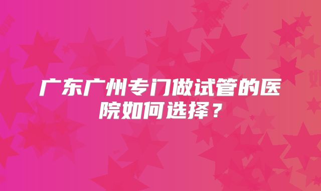 广东广州专门做试管的医院如何选择?