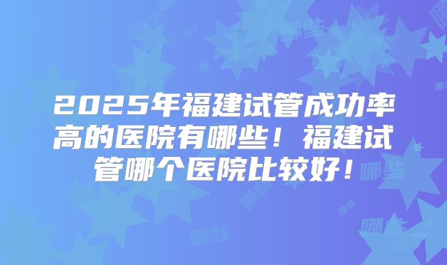 2025年福建试管成功率高的医院有哪些!福建试管哪个医院比较好!