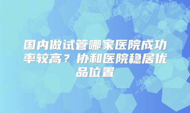 国内做试管哪家医院成功率较高?协和医院稳居优品位置