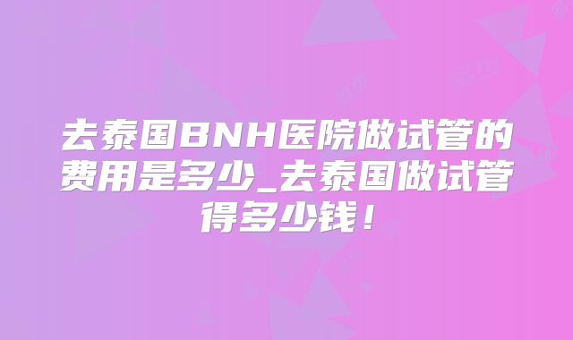去泰国BNH医院做试管的费用是多少_去泰国做试管得多少钱！