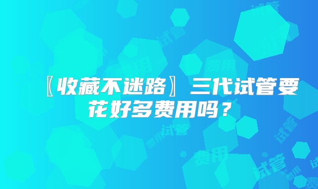 〖收藏不迷路〗三代试管要花好多费用吗？
