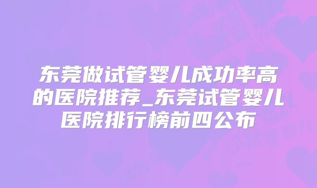 东莞做试管婴儿成功率高的医院推荐_东莞试管婴儿医院排行榜前四公布