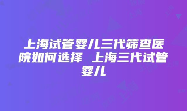 上海试管婴儿三代筛查医院如何选择 上海三代试管婴儿