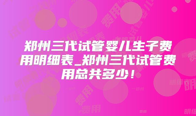郑州三代试管婴儿生子费用明细表_郑州三代试管费用总共多少!