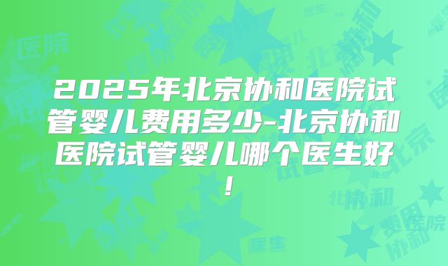 2025年北京协和医院试管婴儿费用多少-北京协和医院试管婴儿哪个医生好！