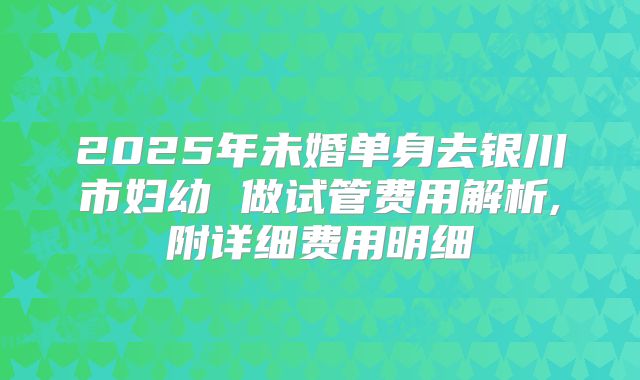 2025年未婚单身去银川市妇幼 做试管费用解析,附详细费用明细