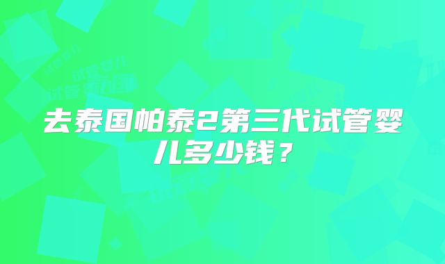 去泰国帕泰2第三代试管婴儿多少钱?