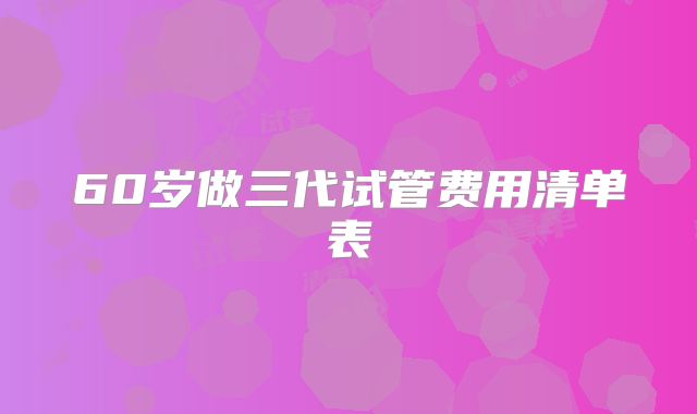60岁做三代试管费用清单表