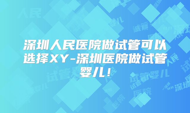 深圳人民医院做试管可以选择XY-深圳医院做试管婴儿！