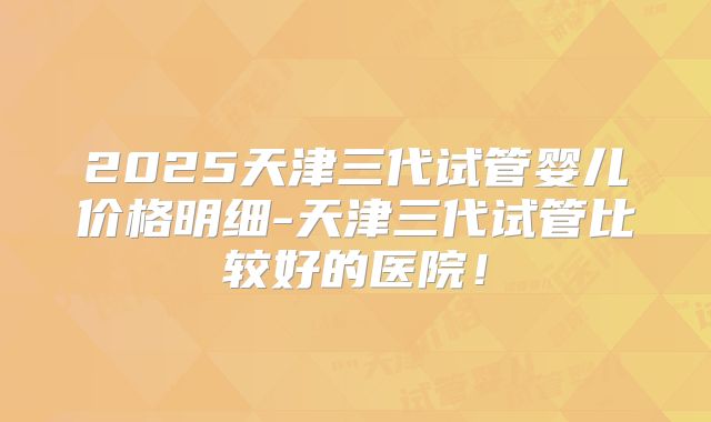 2025天津三代试管婴儿价格明细-天津三代试管比较好的医院！