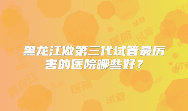 黑龙江做第三代试管最厉害的医院哪些好？