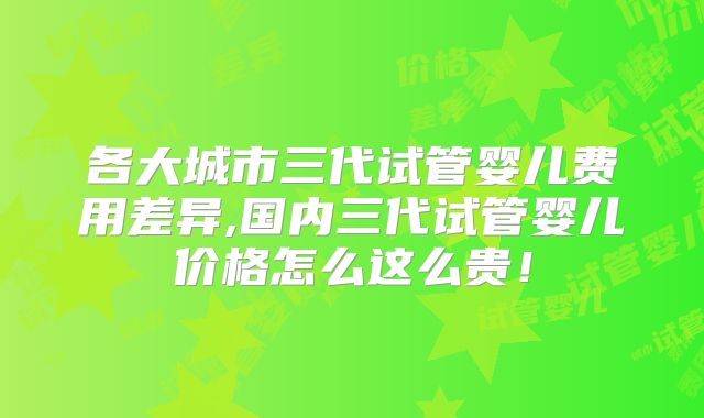 各大城市三代试管婴儿费用差异,国内三代试管婴儿价格怎么这么贵！