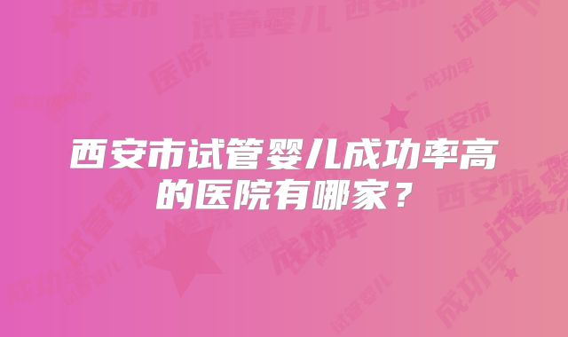 西安市试管婴儿成功率高的医院有哪家?