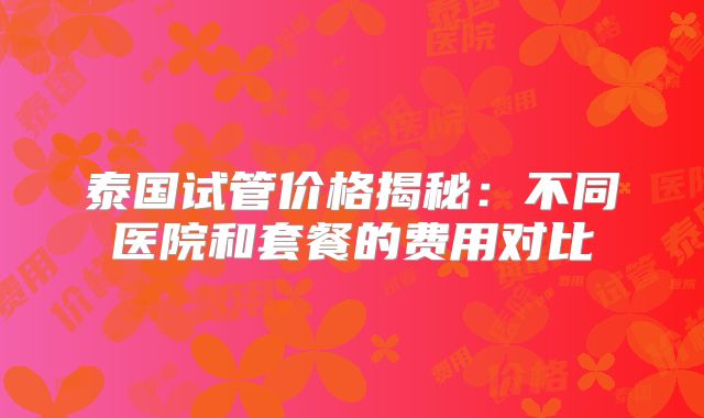 泰国试管价格揭秘:不同医院和套餐的费用对比