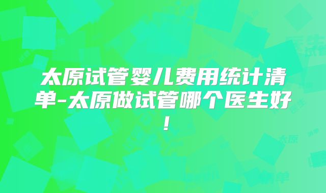 太原试管婴儿费用统计清单-太原做试管哪个医生好!