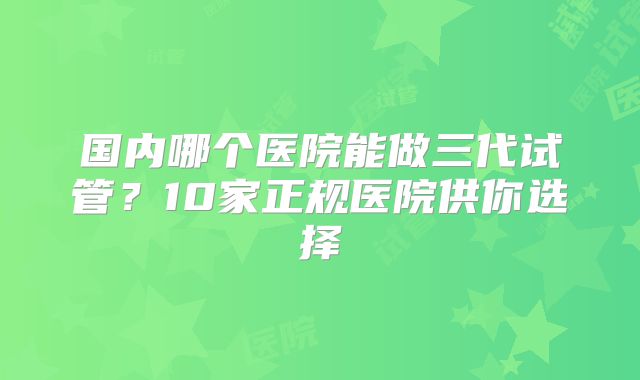国内哪个医院能做三代试管？10家正规医院供你选择