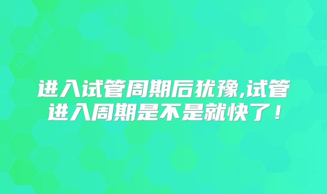 进入试管周期后犹豫,试管进入周期是不是就快了！