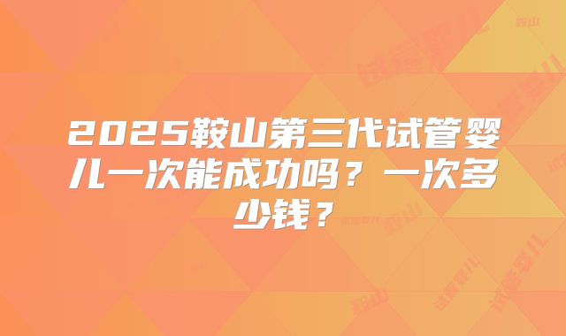 2025鞍山第三代试管婴儿一次能成功吗?一次多少钱?