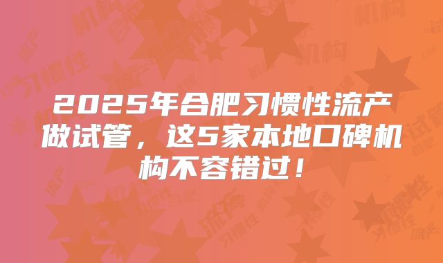 2025年合肥习惯性流产做试管,这5家本地口碑机构不容错过!