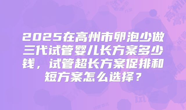 2025在高州市卵泡少做三代试管婴儿长方案多少钱，试管超长方案促排和短方案怎么选择？