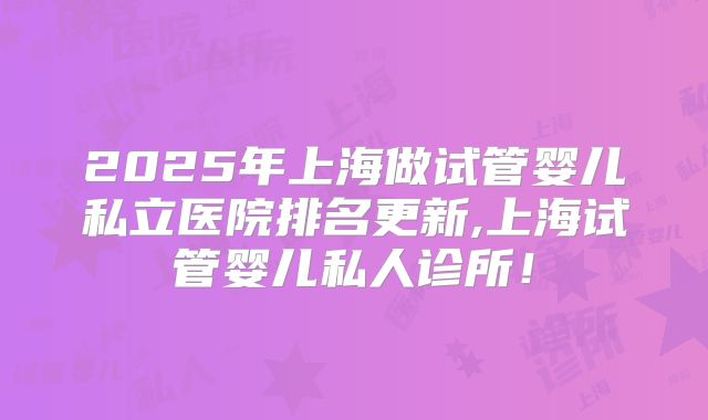 2025年上海做试管婴儿私立医院排名更新,上海试管婴儿私人诊所！