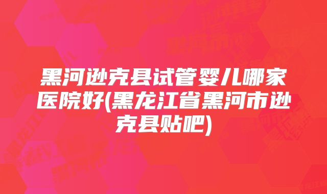 黑河逊克县试管婴儿哪家医院好(黑龙江省黑河市逊克县贴吧)