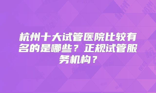 杭州十大试管医院比较有名的是哪些？正规试管服务机构？