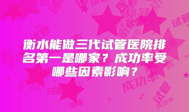 衡水能做三代试管医院排名第一是哪家？成功率受哪些因素影响？