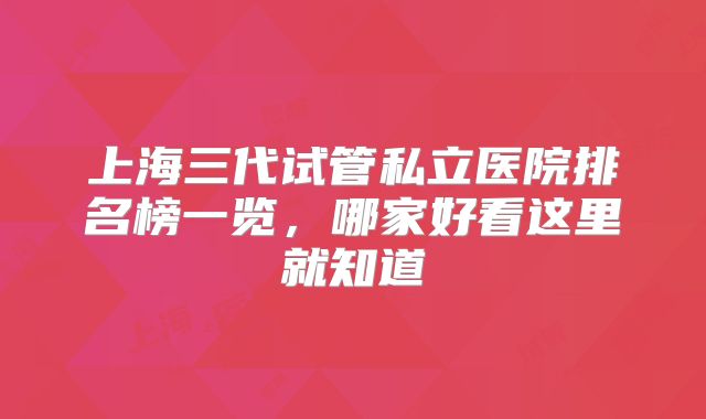上海三代试管私立医院排名榜一览，哪家好看这里就知道
