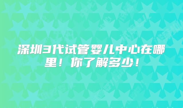深圳3代试管婴儿中心在哪里!你了解多少!