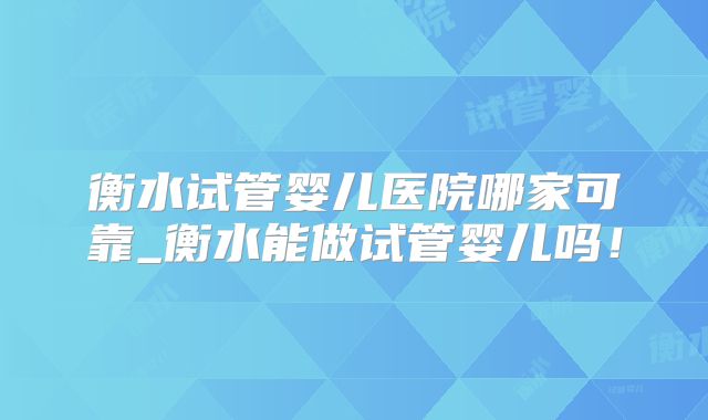 衡水试管婴儿医院哪家可靠_衡水能做试管婴儿吗!