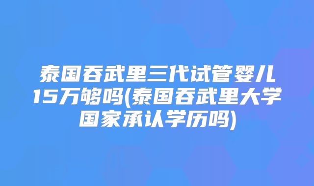泰国吞武里三代试管婴儿15万够吗(泰国吞武里大学国家承认学历吗)