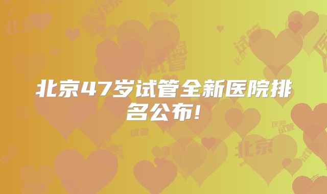 北京47岁试管全新医院排名公布!