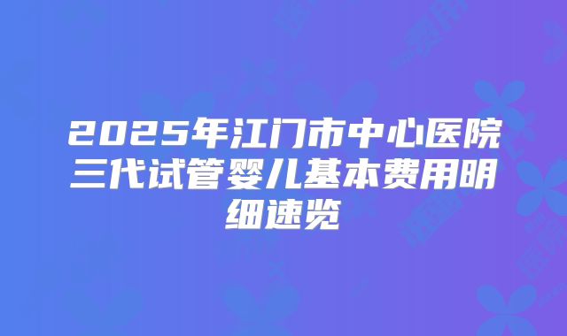 2025年江门市中心医院三代试管婴儿基本费用明细速览