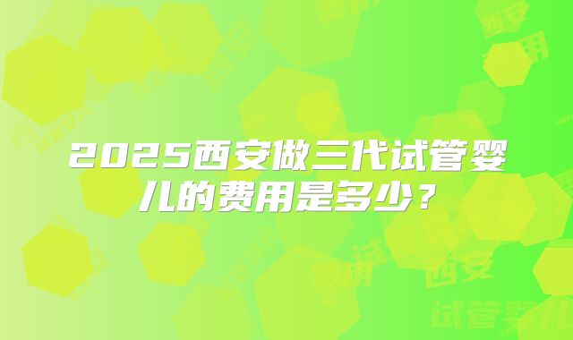 2025西安做三代试管婴儿的费用是多少？
