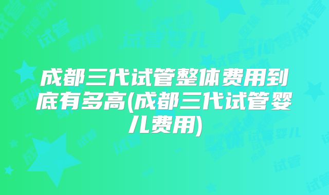 成都三代试管整体费用到底有多高(成都三代试管婴儿费用)