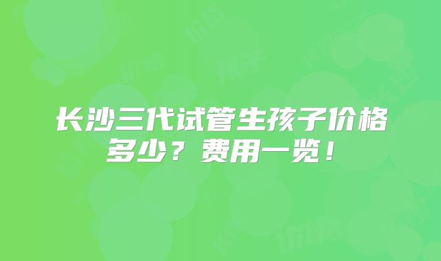 长沙三代试管生孩子价格多少？费用一览！