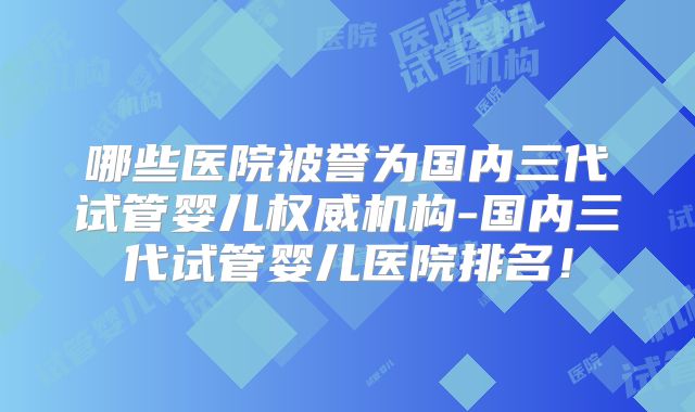 哪些医院被誉为国内三代试管婴儿权威机构-国内三代试管婴儿医院排名!