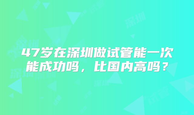 47岁在深圳做试管能一次能成功吗，比国内高吗？