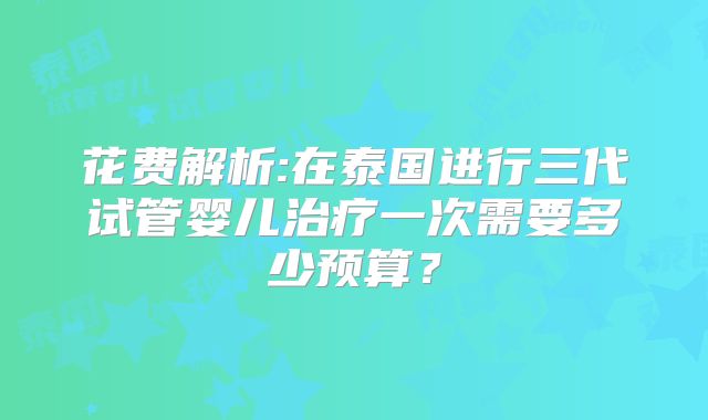 花费解析:在泰国进行三代试管婴儿治疗一次需要多少预算?