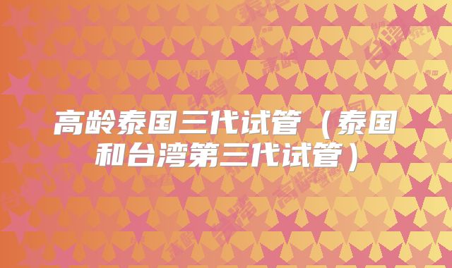 高龄泰国三代试管(泰国和台湾第三代试管)