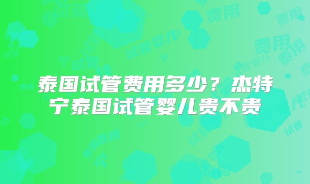 泰国试管费用多少？杰特宁泰国试管婴儿贵不贵