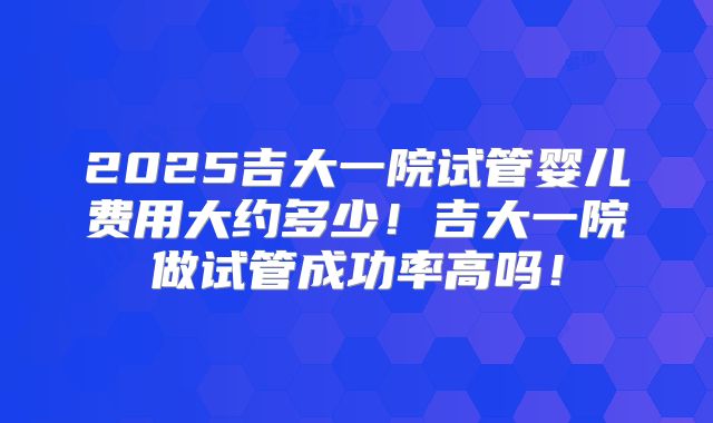 2025吉大一院试管婴儿费用大约多少！吉大一院做试管成功率高吗！