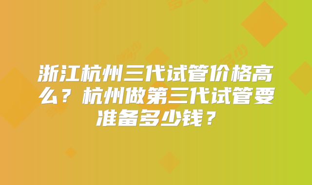 浙江杭州三代试管价格高么？杭州做第三代试管要准备多少钱？