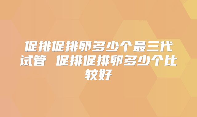 促排促排卵多少个最三代试管 促排促排卵多少个比较好