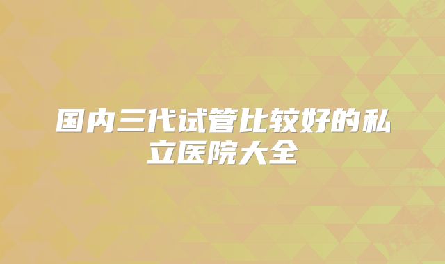 国内三代试管比较好的私立医院大全