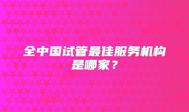 全中国试管最佳服务机构是哪家?
