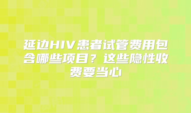 延边HIV患者试管费用包含哪些项目?这些隐性收费要当心
