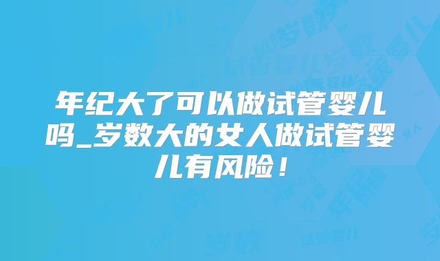 年纪大了可以做试管婴儿吗_岁数大的女人做试管婴儿有风险!